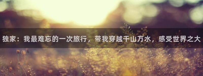 独家：我最难忘的一次旅行，带我穿越千山万水，感受世界之大