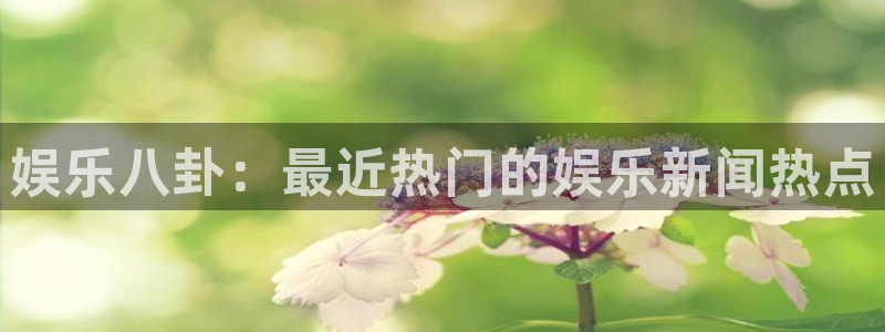 娱乐八卦：最近热门的娱乐新闻热点